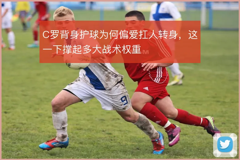 C罗背身护球为何偏爱扛人转身,这一下撑起多大战术权重