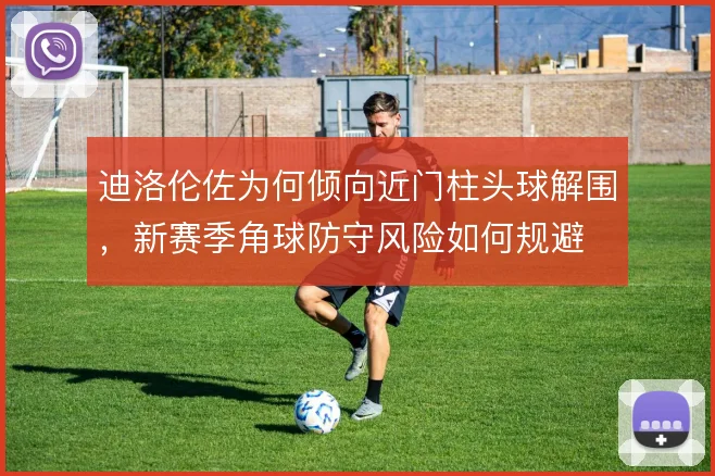 迪洛伦佐为何倾向近门柱头球解围,新赛季角球防守风险如何规避