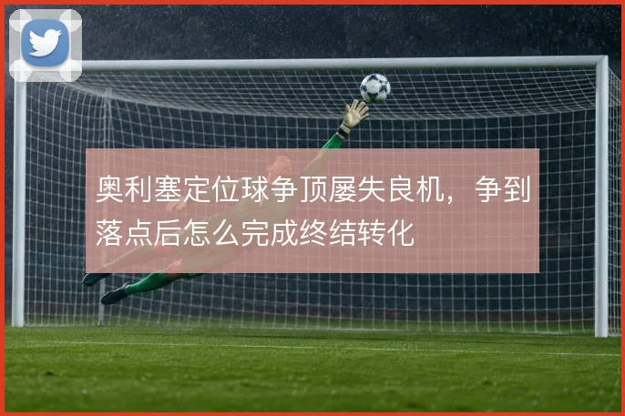 奥利塞定位球争顶屡失良机，争到落点后怎么完成终结转化