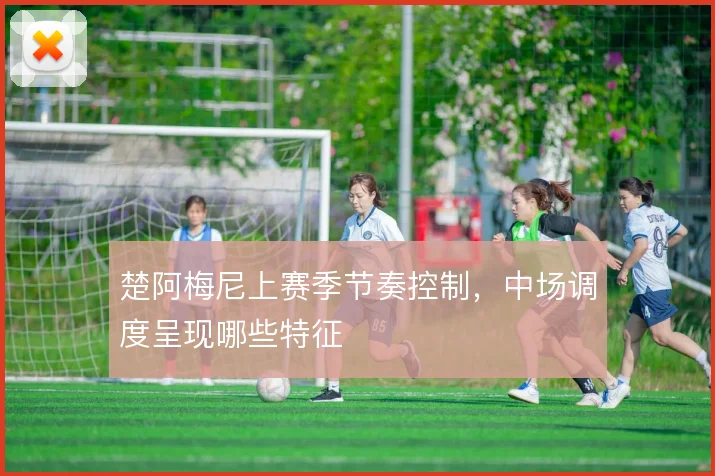 楚阿梅尼上赛季节奏控制，中场调度呈现哪些特征