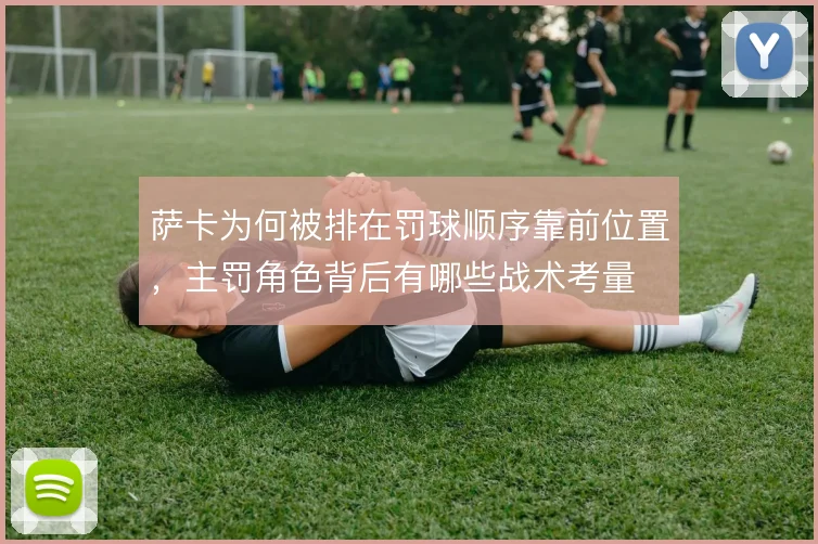 萨卡为何被排在罚球顺序靠前位置，主罚角色背后有哪些战术考量