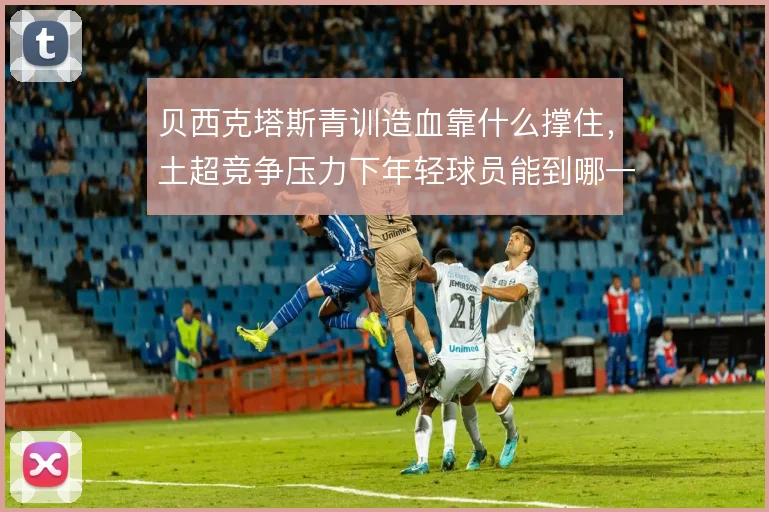 贝西克塔斯青训造血靠什么撑住,土超竞争压力下年轻球员能到哪一步