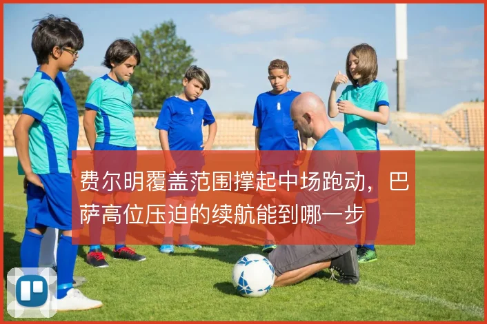 费尔明覆盖范围撑起中场跑动,巴萨高位压迫的续航能到哪一步