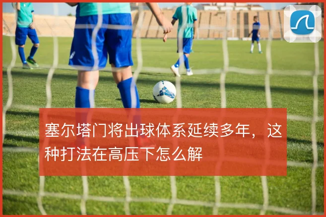 塞尔塔门将出球体系延续多年，这种打法在高压下怎么解