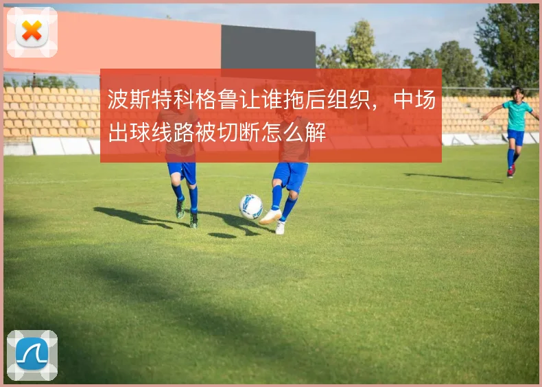 波斯特科格鲁让谁拖后组织,中场出球线路被切断怎么解