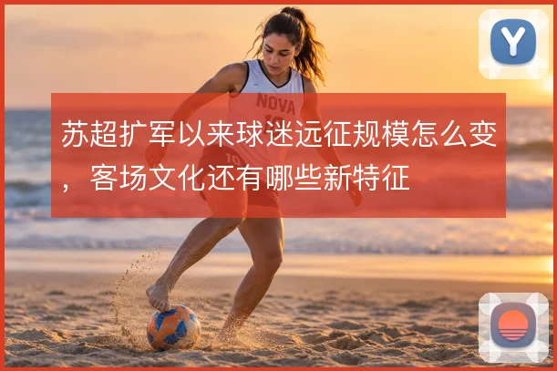 苏超扩军以来球迷远征规模怎么变，客场文化还有哪些新特征