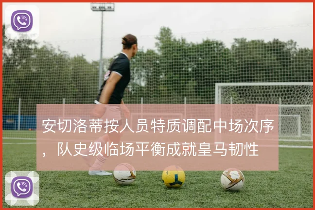 安切洛蒂按人员特质调配中场次序,队史级临场平衡成就皇马韧性