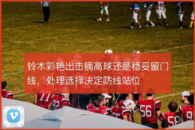铃木彩艳出击摘高球还是稳妥留门线，处理选择决定防线站位