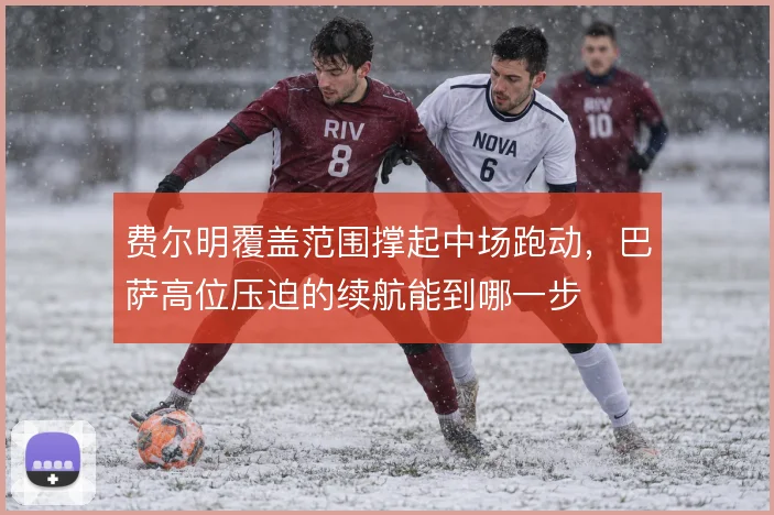 费尔明覆盖范围撑起中场跑动,巴萨高位压迫的续航能到哪一步