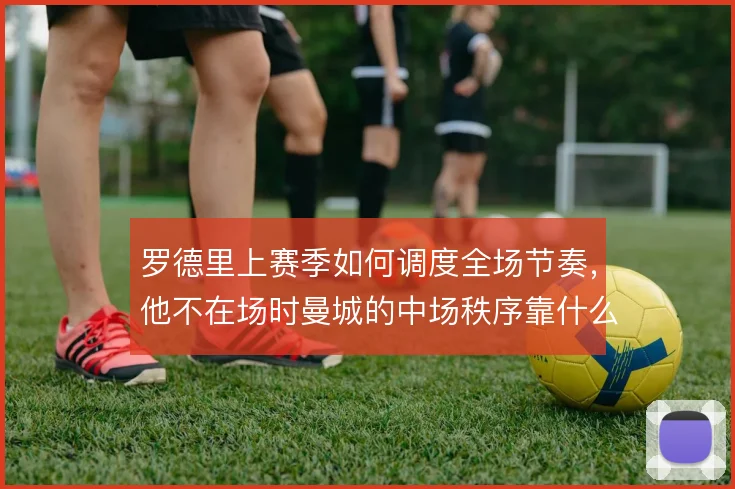 罗德里上赛季如何调度全场节奏,他不在场时曼城的中场秩序靠什么撑住