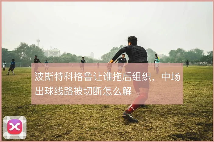 波斯特科格鲁让谁拖后组织,中场出球线路被切断怎么解